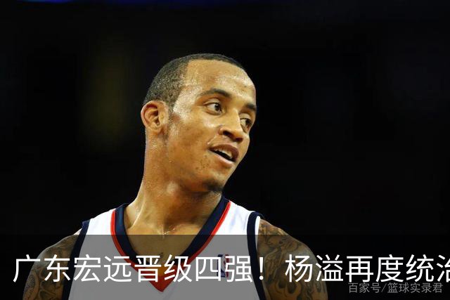 广东宏远晋级四强！杨溢再度统治赛场，狂砍27+12+6+6 能否征服主帅杜锋