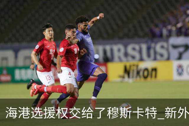 海港选援权交给了穆斯卡特 新外援偏向巴西帮
